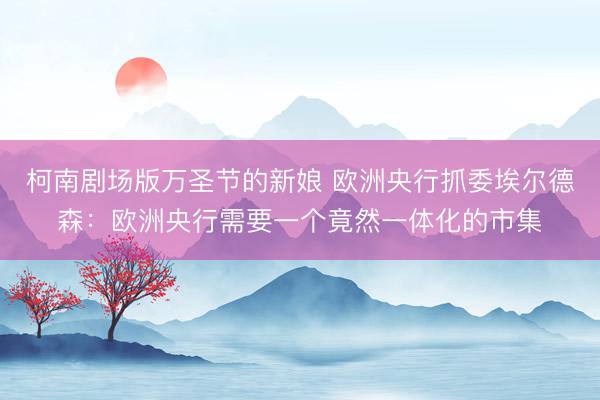 柯南剧场版万圣节的新娘 欧洲央行抓委埃尔德森：欧洲央行需要一个竟然一体化的市集