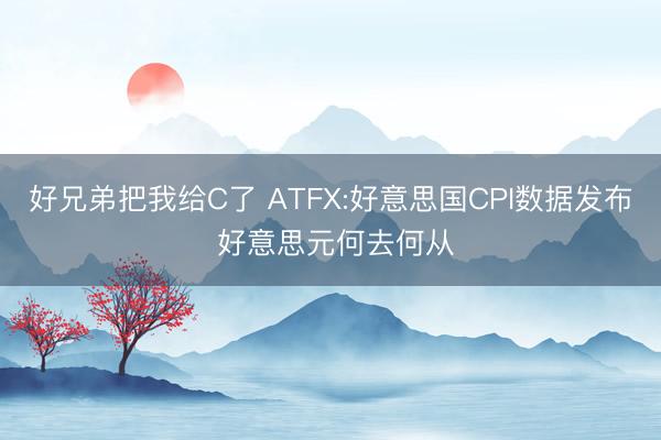 好兄弟把我给C了 ATFX:好意思国CPI数据发布 好意思元何去何从