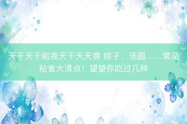 天干天干啦夜天干天天爽 粽子、汤圆……常见粘食大清点！望望你吃过几种