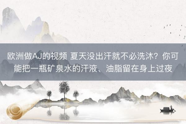 欧洲做AJ的视频 夏天没出汗就不必洗沐？你可能把一瓶矿泉水的汗液、油脂留在身上过夜