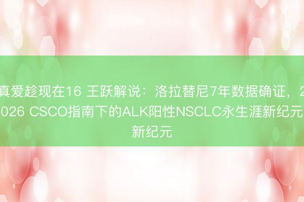 真爱趁现在16 王跃解说：洛拉替尼7年数据确证，2026 CSCO指南下的ALK阳性NSCLC永生涯新纪元