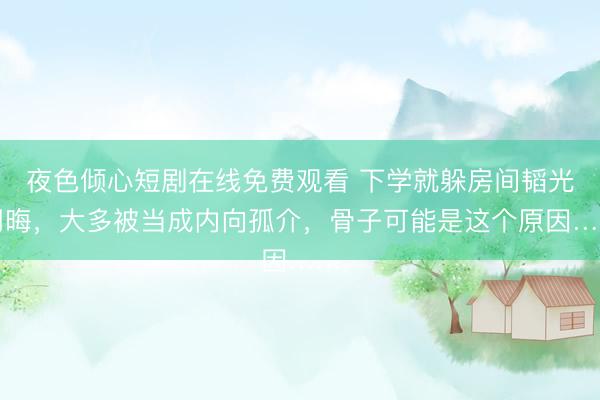 夜色倾心短剧在线免费观看 下学就躲房间韬光用晦，大多被当成内向孤介，骨子可能是这个原因……