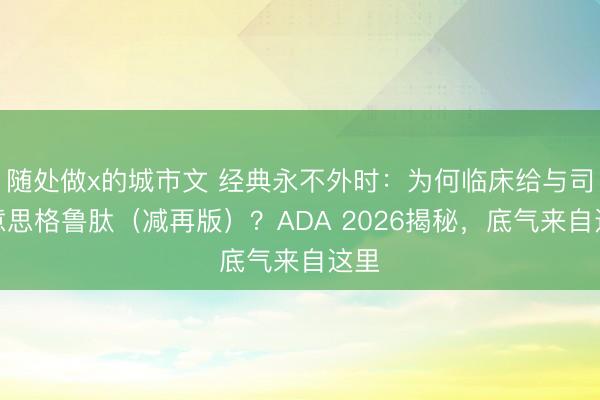 随处做x的城市文 经典永不外时:为何临床给与司好意思格鲁肽(减再版)?ADA 2026揭秘,底气来自这里