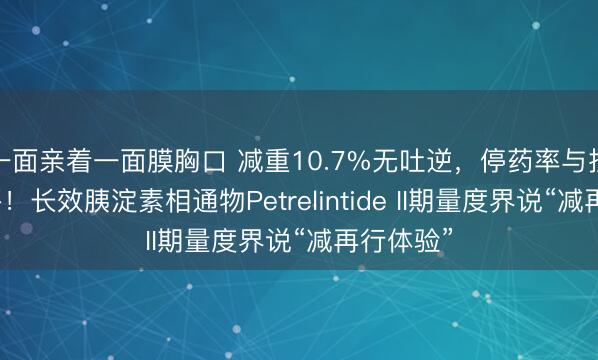 一面亲着一面膜胸口 减重10.7%无吐逆，停药率与抚慰剂捏平！长效胰淀素相通物Petrelintide II期量度界说“减再行体验”