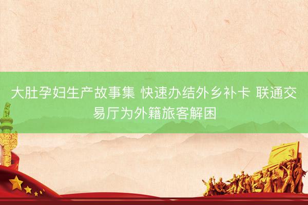 大肚孕妇生产故事集 快速办结外乡补卡 联通交易厅为外籍旅客解困