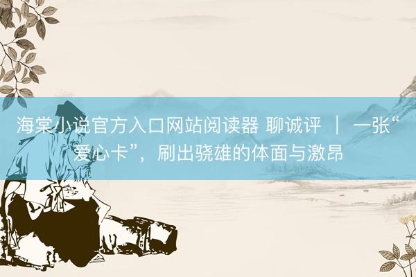 海棠小说官方入口网站阅读器 聊诚评 ｜ 一张“爱心卡”，刷出骁雄的体面与激昂