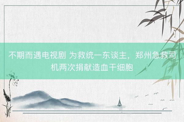不期而遇电视剧 为救统一东谈主，郑州急救司机两次捐献造血干细胞