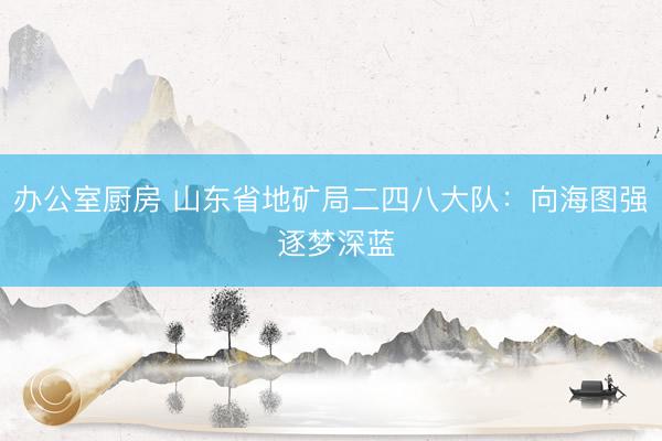 办公室厨房 山东省地矿局二四八大队：向海图强 逐梦深蓝
