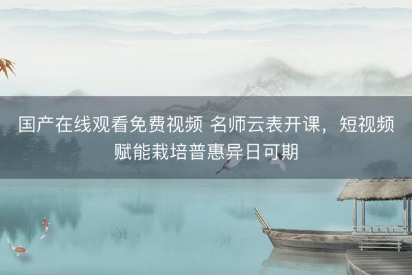 国产在线观看免费视频 名师云表开课，短视频赋能栽培普惠异日可期