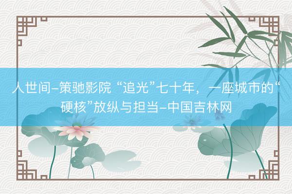 人世间-策驰影院 “追光”七十年，一座城市的“硬核”放纵与担当-中国吉林网
