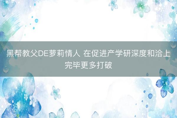 黑帮教父DE萝莉情人 在促进产学研深度和洽上完毕更多打破
