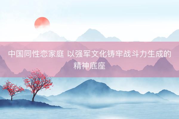 中国同性恋家庭 以强军文化铸牢战斗力生成的精神底座