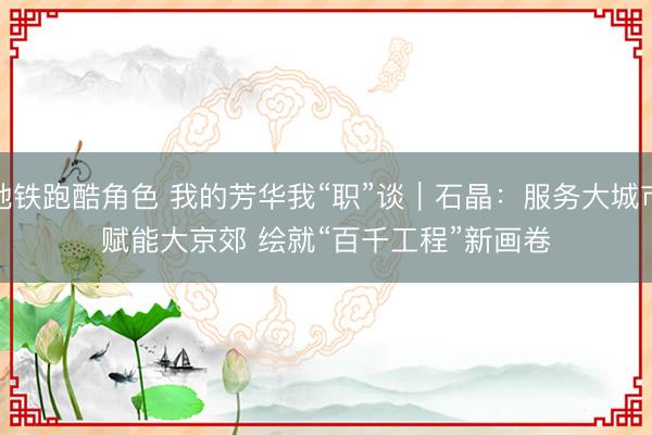 地铁跑酷角色 我的芳华我“职”谈｜石晶：服务大城市赋能大京郊 绘就“百千工程”新画卷