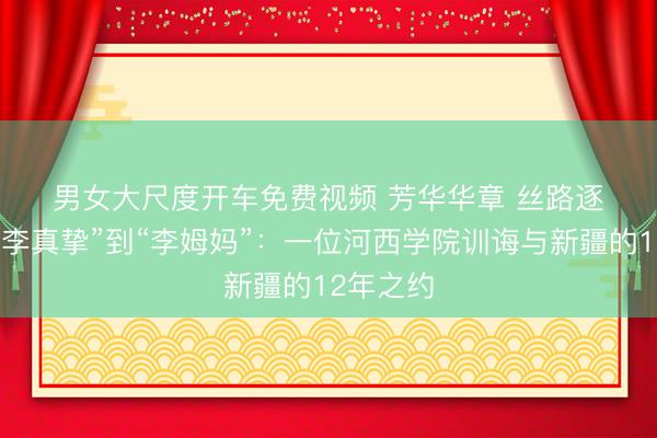 男女大尺度开车免费视频 芳华华章 丝路逐光｜从“李真挚”到“李姆妈”：一位河西学院训诲与新疆的12年之约