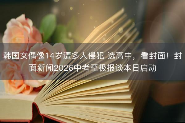 韩国女偶像14岁遭多人侵犯 选高中，看封面！封面新闻2026中考至极报谈本日启动