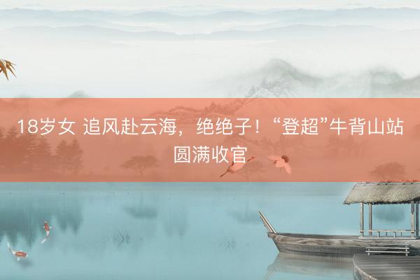 18岁女 追风赴云海,绝绝子!“登超”牛背山站圆满收官