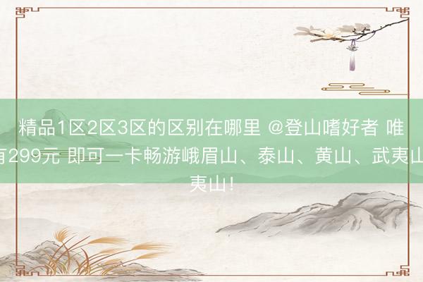 精品1区2区3区的区别在哪里 @登山嗜好者 唯有299元 即可一卡畅游峨眉山、泰山、黄山、武夷山！