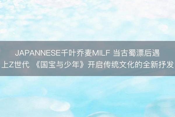 JAPANNESE千叶乔麦MILF 当古蜀漂后遇上Z世代 《国宝与少年》开启传统文化的全新抒发