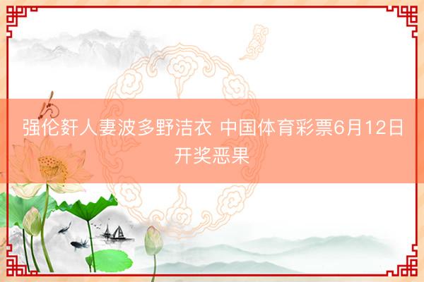 强伦姧人妻波多野洁衣 中国体育彩票6月12日开奖恶果