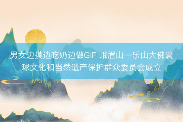 男女边摸边吃奶边做GIF 峨眉山—乐山大佛寰球文化和当然遗产保护群众委员会成立
