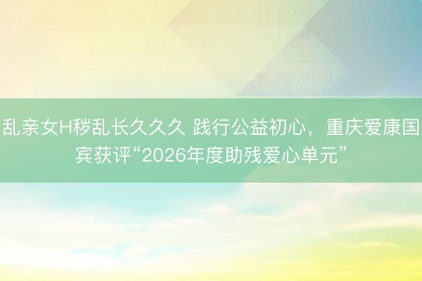 乱亲女H秽乱长久久久 践行公益初心，重庆爱康国宾获评“2026年度助残爱心单元”