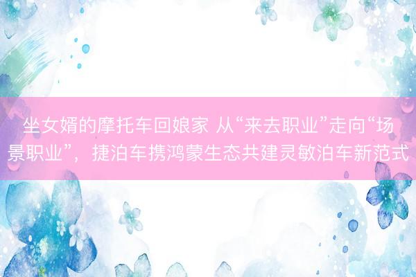 坐女婿的摩托车回娘家 从“来去职业”走向“场景职业”，捷泊车携鸿蒙生态共建灵敏泊车新范式