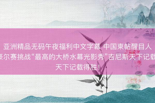 亚洲精品无码午夜福利中文字幕 中国柬帖醒目人人：豪尔赛挑战“最高的大桥水幕光影秀”吉尼斯天下记载得胜！