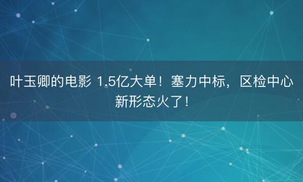 叶玉卿的电影 1.5亿大单！塞力中标，区检中心新形态火了！