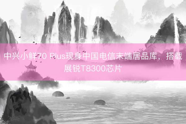 中兴小鲜70 Plus现身中国电信末端居品库，搭载展锐T8300芯片