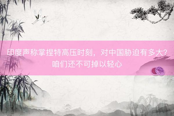 印度声称掌捏特高压时刻,对中国胁迫有多大?咱们还不可掉以轻心