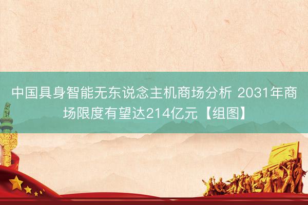 中国具身智能无东说念主机商场分析 2031年商场限度有望达214亿元【组图】