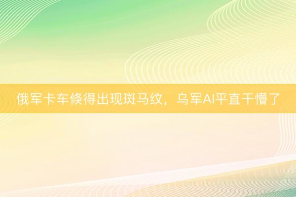 俄军卡车倏得出现斑马纹，乌军AI平直干懵了