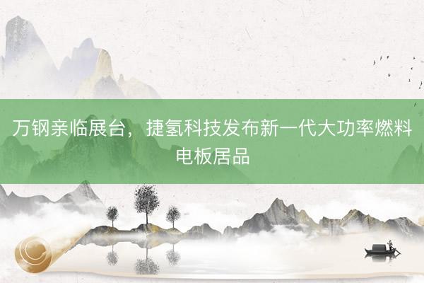 万钢亲临展台，捷氢科技发布新一代大功率燃料电板居品