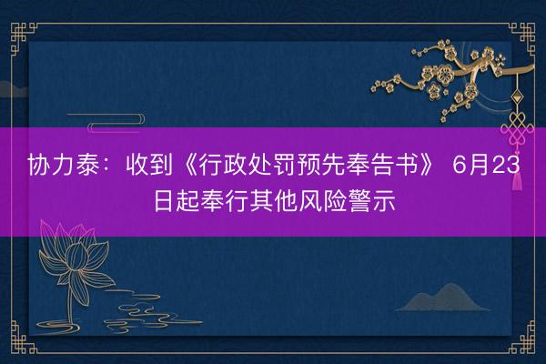 协力泰：收到《行政处罚预先奉告书》 6月23日起奉行其他风险警示