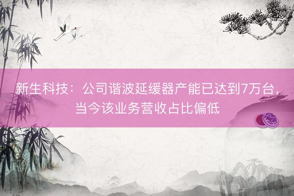 新生科技：公司谐波延缓器产能已达到7万台，当今该业务营收占比偏低