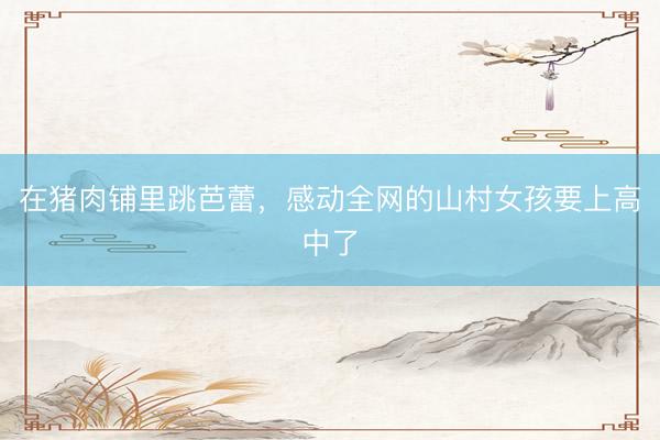 在猪肉铺里跳芭蕾，感动全网的山村女孩要上高中了