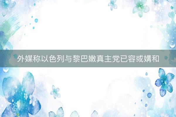 外媒称以色列与黎巴嫩真主党已容或媾和