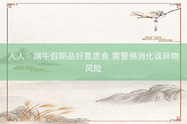 人人：端午假期品好意思食 需警惕消化谈异物风险