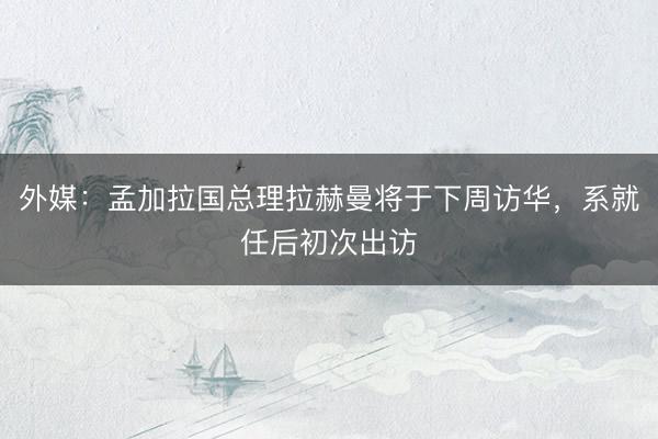 外媒：孟加拉国总理拉赫曼将于下周访华，系就任后初次出访