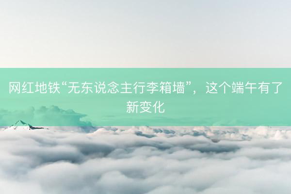 网红地铁“无东说念主行李箱墙”，这个端午有了新变化
