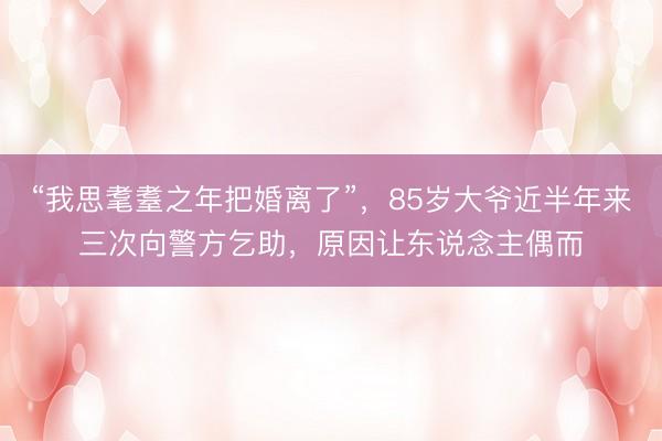 “我思耄耋之年把婚离了”，85岁大爷近半年来三次向警方乞助，原因让东说念主偶而