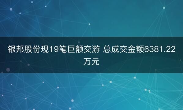 银邦股份现19笔巨额交游 总成交金额6381.22万元