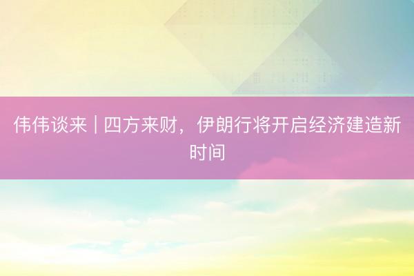 伟伟谈来 | 四方来财，伊朗行将开启经济建造新时间
